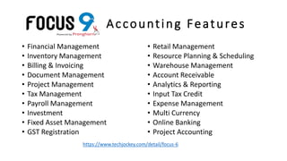 Accounting Features
• Financial Management
• Inventory Management
• Billing & Invoicing
• Document Management
• Project Management
• Tax Management
• Payroll Management
• Investment
• Fixed Asset Management
• GST Registration
• Retail Management
• Resource Planning & Scheduling
• Warehouse Management
• Account Receivable
• Analytics & Reporting
• Input Tax Credit
• Expense Management
• Multi Currency
• Online Banking
• Project Accounting
https://www.techjockey.com/detail/focus-6
 