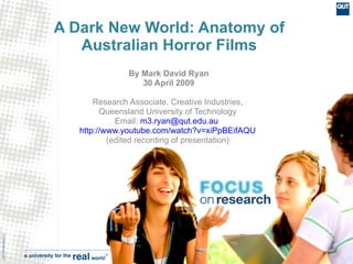 A Dark New World: Anatomy of
                      Australian Horror Films
                                  By Mark David Ryan
                                     30 April 2009

                          Research Associate, Creative Industries,
                            Queensland University of Technology
                                Email: m3.ryan@qut.edu.au
                      http://www.youtube.com/watch?v=xiPpBEifAQU
                              (edited recording of presentation)
CRICOS No.00213J
 
