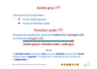 Acides	
  gras	
  ???	
  
           Correspond	
  à	
  l’associa3on	
  :	
  
                 d’une	
  chaîne	
  grasse	
  
                 et	
  d’une	
  fonc3on	
  acide	
  

                                                                        Fonc3on	
  acide	
  ???	
  
           Groupement	
  par3culier	
  associant	
  carbone	
  (C),	
  hydrogène	
  (H)	
  
           et	
  2	
  atomes	
  d’oxygène	
  (O)	
  :	
  

                                         Chaîne	
  grasse	
  +	
  fonc/on	
  acide	
  =	
  acide	
  gras
                                                                                                       	
  

                                                                                                         	
  
           La	
  fonc/on	
  acide	
  peut	
  réagir	
  avec	
  une	
  autre	
  fonc/on,	
  par	
  exemple	
  alcool	
  
           (comme	
  dans	
  le	
  glycérol	
  –	
  ou	
  glycérine)	
  :	
  ensemble	
  ils	
  vont	
  former	
  les	
  
           «	
  triglycérides	
  ».	
  
1	
     Il	
  était	
  une	
  fois	
  la	
  Noix	
  du	
  Périgord,	
  21	
  août	
  2010,	
  Terrasson	
  
 