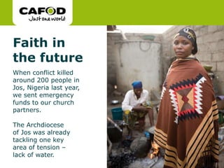 www.cafod.org.uk
Faith in
the future
When conflict killed
around 200 people in
Jos, Nigeria last year,
we sent emergency
funds to our church
partners.
The Archdiocese
of Jos was already
tackling one key
area of tension –
lack of water.
 