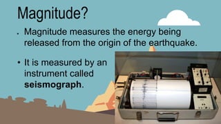 Magnitude?
● Magnitude measures the energy being
released from the origin of the earthquake.
• It is measured by an
instrument called
seismograph.
 