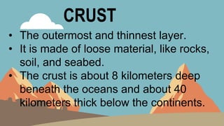 CRUST
• The outermost and thinnest layer.
• It is made of loose material, like rocks,
soil, and seabed.
• The crust is about 8 kilometers deep
beneath the oceans and about 40
kilometers thick below the continents.
 
