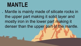 MANTLE
● Mantle is mainly made of silicate rocks in
the upper part making it solid layer and
mostly iron in the lower part making it
denser than the upper part of the mantle.
 