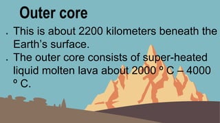 Outer core
● This is about 2200 kilometers beneath the
Earth’s surface.
● The outer core consists of super-heated
liquid molten lava about 2000 º C – 4000
º C.
 