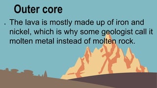 Outer core
● The lava is mostly made up of iron and
nickel, which is why some geologist call it
molten metal instead of molten rock.
 