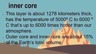 inner core
● This layer is about 1278 kilometers thick,
has the temperature of 5000º C to 6000 º
C that’s up to 6000 times hotter than our
atmosphere.
● Outer core and inner core are about 15%
of the Earth’s total volume.
 