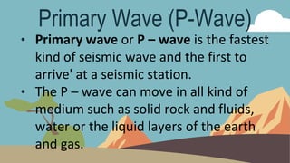 Primary Wave (P-Wave)
• Primary wave or P – wave is the fastest
kind of seismic wave and the first to
arrive' at a seismic station.
• The P – wave can move in all kind of
medium such as solid rock and fluids,
water or the liquid layers of the earth
and gas.
 