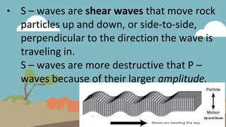 • S – waves are shear waves that move rock
particles up and down, or side-to-side,
perpendicular to the direction the wave is
traveling in.
S – waves are more destructive that P –
waves because of their larger amplitude.
 
