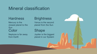 Mineral classification
Hardness Brightness
Mercury is the
closest planet to the
Sun
Venus is the second
planet from the Sun
Color Shape
Neptune is far away
from Earth
Jupiter is the biggest
planet in our System
 