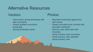 Alternative Resources
Vectors:
● Hand drawn spring landscape with
lake mountains
● Artistic gradient mountains
landscape
● Spring landscape scene
Photos:
● Mountain landscape against sky
with clouds
● Slopes mountains are covered with
abundant rainforest
● Scenics view idyllic lake with
mountain
● Aerial scenery view mountains
● Aerial scenery view waterfall
● Aerial scenery view
 