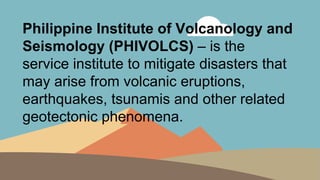 Philippine Institute of Volcanology and
Seismology (PHIVOLCS) – is the
service institute to mitigate disasters that
may arise from volcanic eruptions,
earthquakes, tsunamis and other related
geotectonic phenomena.
 