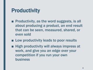 Productivity
■ Productivity, as the word suggests, is all
about producing a product, an end result
that can be seen, measured, shared, or
even sold
■ Low productivity leads to poor results
■ High productivity will always impress at
work, and give you an edge over your
competition if you run your own
business
4
 