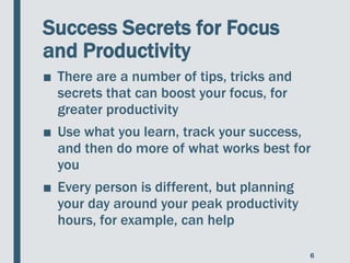 Success Secrets for Focus
and Productivity
■ There are a number of tips, tricks and
secrets that can boost your focus, for
greater productivity
■ Use what you learn, track your success,
and then do more of what works best for
you
■ Every person is different, but planning
your day around your peak productivity
hours, for example, can help
6
 