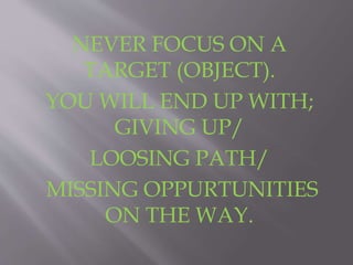 NEVER FOCUS ON A 
TARGET (OBJECT). 
YOU WILL END UP WITH; 
GIVING UP/ 
LOOSING PATH/ 
MISSING OPPURTUNITIES 
ON THE WAY. 
 