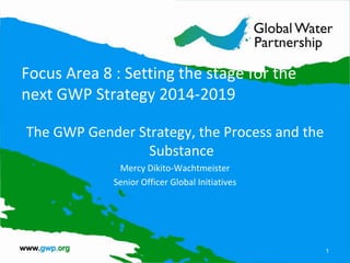 Focus Area 8 : Setting the stage for the
next GWP Strategy 2014-2019

The GWP Gender Strategy, the Process and the
                 Substance
              Mercy Dikito-Wachtmeister
             Senior Officer Global Initiatives




                                                 1
 
