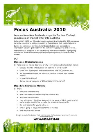 Focus Australia 2010
Lessons from New Zealand companies for New Zealand
companies on market entry into Australia
In June 2009 NZTE ran 20 workshops throughout New Zealand for 250 companies
currently exporting or looking to export to Australia and their trusted advisors.
During the workshops six New Zealand case studies were assessed and
information was also gathered from the participating companies and advisors.
The following is a capture of the key findings from the workshops, highlighting
the dos and don’ts to consider when entering or expanding in the Australian
market.

DO
Stage one: Strategic planning
   Make sure you have a clear idea of why you’re entering the Australian market
   •   Can you describe what success will look like in say 5 years?
   •   Given your 5 year plan, what does year one look like, year two etc.
   •   Are you ready to invest the resources required to meet your success
       targets?
   •   Is now the best time?
   •   Do you have a true point of differentiation in the market?


Stage two: Operational Planning
   Know:
   •   who your customers are
   •   what they need (not necessarily the same as NZ)
   •   who your competition is
   •   your price point - don’t just assume it is the same as NZ, it could be a lot
       higher or at a point to low to make the investment worthwhile
   •   the best location for you to set up in
   •   what is going to be your best channel to market
   •   what all your costs will be

  Brought to you by New Zealand Trade and Enterprise, the New Zealand government’s economic
                                    development agency.

                           www.nzte.govt.nz
 