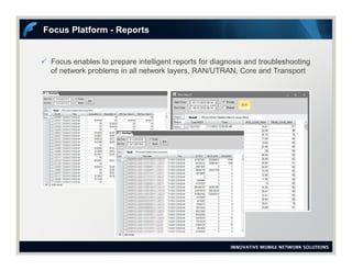  Focus enables to prepare intelligent reports for diagnosis and troubleshooting
of network problems in all network layers, RAN/UTRAN, Core and Transport
Focus Platform - Reports
 