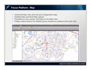  Advanced Map View with site and configuration data.
 Satellite Map and Road Map options
 Possibility to view various Cell Data on the Map View
 Poligon select options for detailed group analysis by adding to the work area
Focus Platform - Map
 