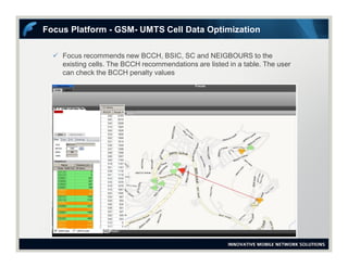  Focus recommends new BCCH, BSIC, SC and NEIGBOURS to the
existing cells. The BCCH recommendations are listed in a table. The user
can check the BCCH penalty values
Focus Platform - GSM- UMTS Cell Data Optimization
 