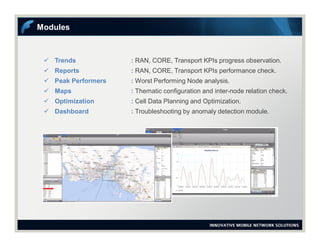  Trends : RAN, CORE, Transport KPIs progress observation.
 Reports : RAN, CORE, Transport KPIs performance check.
 Peak Performers : Worst Performing Node analysis.
 Maps : Thematic configuration and inter-node relation check.
 Optimization : Cell Data Planning and Optimization.
 Dashboard : Troubleshooting by anomaly detection module.
Modules
 