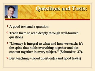 Questions and Texts:


 A good text and a question

 Teach them to read deeply through well-formed
  questions
 “Literacy is integral to what and how we teach; it’s
  the spine that holds everything together and ties
  content together in every subject.” (Schmoker, 37).
 Best teaching = good question(s) and good text(s)
 
