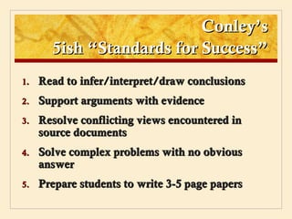 Conley’s
       5ish “Standards for Success”
1.   Read to infer/interpret/draw conclusions
2.   Support arguments with evidence
3.   Resolve conflicting views encountered in
     source documents
4.   Solve complex problems with no obvious
     answer
5.   Prepare students to write 3-5 page papers
 