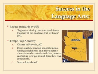 Success in the
                                           Language Arts:
   Reduce standards by 50%
     A.   “highest achieving countries teach fewer
          than half of the standards that we teach”
          (44).
   Tempe Prep Academy
     A.   Charter in Phoenix, AZ
     B.   Close, analytic reading; monthly formal
          writing assignments; and daily Socratic
          discussions where students debate, resolve
          conflicting view points and draw their own
          conclusions.
     C.   Scores skyrocketed!
 