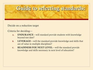 Guide to selecting standards:

Decide on a reduction target

Criteria for deciding—
    A.   ENDURANCE—will standard provide students with knowledge
         beyond test date?
    B.   LEVERAGE—will the standard provide knowledge and skills that
         are of value in multiple disciplines?
    C.   READINESS FOE NEXT LEVEL—will the standard provide
         knowledge and skills necessary in next level of education?
 