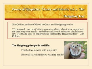 Power of Simplicity, Clarity and Priority a.k.a. The

                                                    Hedgehog Test

Jim Collins, author of Good to Great and Hedgehogs writes:
“To succeed…we must ‘attain a piercing clarity about how to produce
the best long-term results, and then exercise the relentless discipline to
say, ‘No thank you’ to opportunities that fail the Hedgehog test.” –Jim
Collins


The Hedgehog principle in real life:
         Football team wins with simplicity
         Hospital stays healthy by washing hands?
 