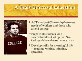 A Truly Universal Education

       ACT  study—90% overlap between
       needs of workers and those who
       attend college.
       Prepareall students for a
       successful life—College vs. No-
       College debate doesn’t concern us.
       Developskills for meaningful life
       —reading, writing, thinking,
       speaking.
 