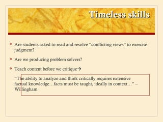 Timeless skills

   Are students asked to read and resolve “conflicting views” to exercise
    judgment?
   Are we producing problem solvers?
   Teach content before we critique

    “The ability to analyze and think critically requires extensive
    factual knowledge…facts must be taught, ideally in context…” –
    Willingham
 