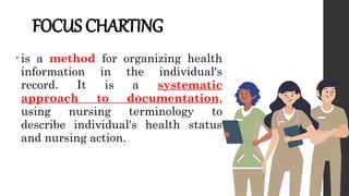 FOCUS CHARTING
• is a method for organizing health
information in the individual's
record. It is a systematic
approach to documentation,
using nursing terminology to
describe individual's health status
and nursing action.
 