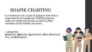 SOAPIE CHARTING
• is a mnemonic for a type of progress note that is
organized by six categories. SOAPIE progress
notes are written by nurses, as well as other
members of the health care team.
• categories:
Subjective, Objective, Assessment, Plan, Interventi
ons, and Evaluation.
 