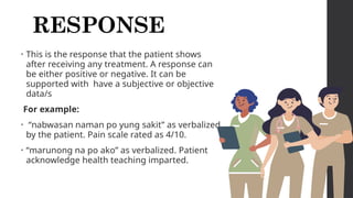 RESPONSE
• This is the response that the patient shows
after receiving any treatment. A response can
be either positive or negative. It can be
supported with have a subjective or objective
data/s
For example:
• “nabwasan naman po yung sakit” as verbalized
by the patient. Pain scale rated as 4/10.
• “marunong na po ako” as verbalized. Patient
acknowledge health teaching imparted.
 