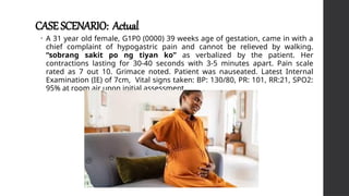 CASE SCENARIO: Actual
• A 31 year old female, G1P0 (0000) 39 weeks age of gestation, came in with a
chief complaint of hypogastric pain and cannot be relieved by walking.
“sobrang sakit po ng tiyan ko” as verbalized by the patient. Her
contractions lasting for 30-40 seconds with 3-5 minutes apart. Pain scale
rated as 7 out 10. Grimace noted. Patient was nauseated. Latest Internal
Examination (IE) of 7cm, Vital signs taken: BP: 130/80, PR: 101, RR:21, SPO2:
95% at room air upon initial assessment.
 