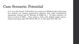 Case Scenario: Potential
• A 31 year old, female. G1P1(1001) was room in to OB Ward after delivering
her neonate via normal spontaneous delivery with right mediolateral
episiotomy. Patient has IV Therapy of PLRS 1L + 10 units oxytocin x 8
hours at level of 800cc. Pain rated as 4/10, with slightly boggy uterus,
Latest vital signs take: BP 100/70, RR: 21, T: 39.5 spo2: 95% PR; 110.
 