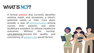 WHATIS NCP?
• A formal process that correctly identifies
existing needs and recognizes a client’s
potential needs or risks. Care plans
provide a way of communication among
nurses, their patients, and other
healthcare providers to achieve healthcare
outcomes. Without the nursing
care planning process, the quality and
consistency of patient care would be lost.
 