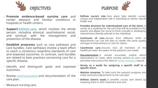 OBJECTIVES
• Promote evidence-based nursing care and
render pleasant and familiar conditions in
hospitals or health centers.
• Support holistic care, which involves the whole
person, including physical, psychological, social,
and spiritual, with the management and
prevention of the disease.
• Establish programs such as care pathways and
care bundles. Care pathways involve a team effort
to reach a consensus regarding standards of care
and expected outcomes. In contrast, care bundles
are related to best practices concerning care for a
specific disease.
• Identify and distinguish goals and expected
outcomes.
• Review communication and documentation of the
care plan.
• Measure nursing care.
PURPOSE
• Defines nurse’s role. Care plans help identify nurses’
unique and independent role in attending to clients’ overall
health and
• Provides direction for individualized care of the client. It
serves as a roadmap for the care that will be provided to the
patient and allows the nurse to think critically in developing
interventions directly tailored to the individual.
• Continuity of care. Nurses from different shifts or
departments can use the data to render the same quality
and type of interventions to care for clients
• Coordinate care. Ensures that all members of the
healthcare team are aware of the patient’s care needs
• Documentation. It should accurately outline which
observations to make, what nursing actions to carry out,
and what instructions the client or family members require.
• Serves as a guide for assigning a specific staff to a
specific client.
• Monitor progress. To help track the patient’s progress and
make necessary adjustments to the care plan
• Defines client’s goals. It benefits nurses and clients by
involving them in their treatment and care.
 
