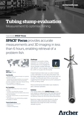 archerwell.com
Tubing stump evaluation
Measurement to optimise fishing
Case study: SPACE® Focus
SPACE® Focus provides accurate
measurements and 3D imaging in less
than 6 hours, enabling retrieval of a
problem fish.
Region: Europe
Well Type: Producer
Case Benefits
–– Detailed images obtained despite non-optically
clear fluid in the well
–– Unexpected damage identified and evaluated
–– Precise measurement of the top of the fish
and exact orientation information allowed fishing
to be completed in a single run
–– Less than 6 hours of operational time
Key Capabilities
–– Real-time information from e-line conveyed
services
–– Full 360° circumferential coverage
–– Scanning ahead of the tool allows obstructions
to be fully evaluated
–– Accurate measurements of critical dimensions
in real-time
–– 3D rendering to aid understanding available
immediately on wellsite
Typical Applications
–– Inspection of obstructing fish
–– Parted tubing
–– Collapsed tubing/casing
Challenge
Following a successful cutting
operation on a tubing string, an
overshot was run to engage the
stump. Despite multiple attempts
with different sizes of gauge, it proved impossible
for a drift run to pass into the stump.
A lead impression block was run, which showed
a clear indentation on one side of the block near
the edge, suggesting the top of the stump was not
circular. The retrieved side of the cut was clean,
suggesting that damage had occurred subsequent
to the cut being made.
Precise dimensional information was needed to
plan a retrieval operation.
Solution
The unique ability of the SPACE® Focus to both
look ahead as it approaches a fish and take precise
measurements in non optically clear fluid made it
an obvious choice for this time-critical intervention.
Real-time images and measurement of critical
dimensions while downhole allow confident
appraisal of the target fish while minimising
valuable rig time.
 