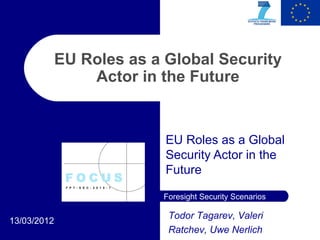 EU Roles as a Global Security
                 Actor in the Future


                           EU Roles as a Global
                           Security Actor in the
                           Future

                          Foresight Security Scenarios

                           Todor Tagarev, Valeri
13/03/2012
                           Ratchev, Uwe Nerlich
 