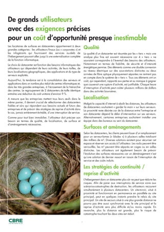 De grands utilisateurs
avec des exigences précises
pour un coût d’opportunité presque inestimable
4
Qualité
La qualité d’un datacenter est résumée par les « tiers » mais une
analyse plus fine est souvent nécessaire car 4 « tiers » ne
sauraient correspondre à l’éventail des besoins des utilisateurs.
Notamment en termes de fiabilité, de sécurité et d’intensité
énergétique permise. Des éléments comme une double connexion
au réseau électrique sur des sous-stations distinctes ou deux
arrivées de fibre optique physiquement séparées ne rentrent pas
en compte dans le système de « tiers ». Tous ces éléments ont un
coût, qui cependant, rapporté aux pertes et au manque à gagner
que causerait une rupture d’activité, est justifiable. Chaque heure
d’interruption d’activité peut coûter plusieurs millions de dollars
dans des activités boursières.
Localisation
Malgré la capacité d’internet à abolir les distances, les utilisateurs
de datacenters souhaitent « garder la main » sur leurs serveurs.
La proximité reste désirée car de la distance entre l’entreprise et
son datacenter dépend le délai d’intervention sur ses serveurs.
Alternativement, certaines entreprises souhaitent installer une
équipe dans des bureaux au sein du datacenter.
Surfaces et aménagements
Selon les datacenters, les clients peuvent louer d’un emplacement
pour un serveur-lames (« blades ») à plusieurs salles totalisant
des milliers de m². Diverses solutions existent pour sécuriser cet
espace et réserver son accès à l’utilisateur. Les racks peuvent être
verrouillés, les m² peuvent être séparés en cages ou en salles
distinctes. Les utilisateurs ont également besoin de prévoir
l’évolution des surfaces nécessaires car un déménagement n’est
qu’une solution de dernier ressort en raison de l’interruption de
service et des coûts induits.
Les stratégies de continuité /
reprise d’activité
L’hébergement dans un datacenter plus sûr ne peut que réduire les
risques. Afin de parer aux interruptions de service voire aux
scénarios-catastrophes de destruction, les utilisateurs recourent
simultanément à plusieurs datacenters. Un site-miroir, situé à
proximité et fonctionnant en permanence en parallèle au site
principal, peut en quelques instants prendre le relais du site
principal. Un site de secours situé à une plus grande distance ne
pourra pas être aussi synchronisé avec le site principal et la
reprise d’activité sera plus difficile et/ou moins rapide. En
revanche, plus la distance est grande, plus le risque de
catastrophe touchant les deux sites est réduit.
Les locataires de surfaces en datacenters appartiennent à deux
grandes catégories : les utilisateurs finaux (ou « corporates ») et
les infogérants qui fournissent des services au-delà de
l’hébergement pouvant aller jusqu’à une externalisation complète
de la fonction informatique.
Le choix du datacenter est fonction des besoins informatiques des
utilisateurs qui dépendent de leurs activités, de leurs tailles, de
leurs localisations géographiques, des applications et du type de
serveurs exploités.
Aujourd’hui, la tendance est à la consolidation des serveurs et
applications dans un nombre plus réduit de centres informatiques et,
dans les très grandes entreprises, à l’écrasement de la hiérarchie
des centres. Le regroupement de 2 datacenters de taille identique
entraîne une réduction du coût unitaire d’environ 9 %.
A mesure que les entreprises mettent tous leurs œufs dans le
même panier, il devient crucial de sélectionner des datacenters
fiables et sûrs qui répondent aux besoins actuels et futurs des
entreprises et de prévoir des stratégies de reprise d’activité dans
le cas, jamais entièrement évitable, d’une interruption de service.
Comme pour tout bien immobilier, l’utilisateur doit préciser son
besoin en termes de qualité, de localisation, de surface et
d’aménagements nécessaires.
 