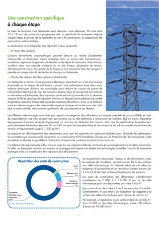 Une construction spécifique
à chaque étape
Le délai de livraison d’un datacenter peut atteindre, voire dépasser, 36 mois dont
12 à 18 mois de construction proprement dite. La spécificité du datacenter impacte
chaque étape du projet, de la recherche de site à la construction, en passant par les
autorisations administratives.
La localisation d’un datacenter doit répondre à deux impératifs :
–> A l’écart des dangers
Certains évènements catastrophiques peuvent détruire ou rendre durablement
indisponible un datacenter, même aménagé dans un ancien abri anti-atomique ;
inondation, explosion de gazoduc, d’oléoduc ou de dépôt de carburant, chute d’avion,
incidents dans une centrale nucléaire ou un site Seveso, glissement de terrain,
effondrement de mines, font partie de la longue et non exhaustive liste des dangers à
prendre en compte dans la recherche de site pour un datacenter.
–> Proche des réseaux de fibre optique et d’électricité
Un datacenter a besoin d’une puissance électrique importante qui n’est pas toujours
disponible sur le réseau de distribution courant. Une redondance entre deux sous-
réseaux électriques distincts est souhaitable pour réduire les risques de panne de
l’alimentation électrique du site. De manière similaire, pour la connectivité vers Internet
ou des réseaux d’entreprises, il est important que le site soit à proximité d’un ou plusieurs
réseaux de fibres optiques physiquement distincts sur lesquels serait présente une variété
d’opérateurs télécoms et avec des capacités inutilisées (de la fibre « noire »). La distance
entre les sites envisagés et les réseaux électriques et optiques se traduira par des coûts
plus ou moins élevés, mais souvent significatifs, de raccordement à ces réseaux.
6
Répartition des coûts de construction
Source : Microsoft via Les Echos
Equipements
(électricité, réseaux,
climatisation,...)
82 %
Terrain
2 %
Bâtiment et murs
9 %
Architecture /
Maîtrise d'ouvrage
7 %
Les différents sites envisagés sont notés par rapport aux exigences des utilisateurs, aux risques potentiels et aux possibilités et coûts
de raccordement. Les sites peuvent être des terrains nus ou des bâtiments à restructurer de manière plus ou moins importante
(typiquement d’anciens entrepôts logistiques). La structure du bâtiment doit pouvoir offrir des faux-plafonds et faux-planchers
particulièrement volumineux (environ 40 cm à 80 cm pour les faux-planchers) et une résistance du sol aux masses importantes des
serveurs et équipements (jusqu’à 1 500 kg/m²).
La capacité de refroidissement des datacenters ainsi que les quantités de carburant stockées pour alimenter les générateurs
les soumettent aux procédures de déclaration, ou d’autorisation ICPE (Installation Classée pour la Protection de l’Environnement). Cette
procédure se déroule en parallèle à l’instruction du permis de construire et prend 6 mois à un an.
L’installation des équipements et leur mise en route est une opération délicate, technique et souvent génératrice de délais importants.
En effet, un datacenter innovant est toujours un prototype dans lequel sont testées des technologies nouvelles. Une fois le datacenter
prototype rôdé, ce modèle peut être reproduit plus efficacement.
Les équipements électriques, réseaux et de climatisation, avec
les espaces de circulation, laissent environ 50 % des surfaces
aux salles informatiques. A l’intérieur même de ces salles, les
exigences d’accessibilité et de ventilation divisent encore par
2,2 à 3,5 la part des surfaces occupées par les serveurs.
Les coûts de construction des datacenters s’échelonnent
actuellement de 7 000 € à 15 000 € par m² de salle
informatique pour des datacenters de « tiers » III à IV.
Les constructions de « tiers » I ou II ne sont plus d’actualité.
Généralement, le coût total d’un datacenter est rapporté à la
surface des salles informatiques pour calculer le coût au m².
Par exemple, un datacenter d’une surface totale de 25 000 m²,
dont 10 000 m² de salles informatiques, coûte 100 millions
d’euros soit 10 000 €/m².
 