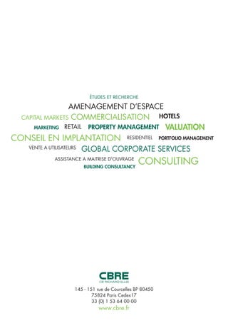 RESIDENTIEL
CONSULTINGBUILDING CONSULTANCY
ASSISTANCE A MAITRISE D'OUVRAGE
GLOBAL CORPORATE SERVICESVENTE A UTILISATEURS
PORTFOLIO MANAGEMENT
VALUATION
CONSEIL EN IMPLANTATION
HOTELS
PROPERTY MANAGEMENTRETAILMARKETING
CAPITAL MARKETS COMMERCIALISATION
AMENAGEMENT D’ESPACE
ÉTUDES ET RECHERCHE
145 - 151 rue de Courcelles BP 80450
75824 Paris Cedex17
33 (0) 1 53 64 00 00
www.cbre.fr
 