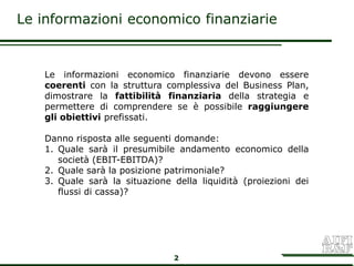 Le informazioni economico finanziarie


   Le informazioni economico finanziarie devono essere
   coerenti con la struttura complessiva del Business Plan,
   dimostrare la fattibilità finanziaria della strategia e
   permettere di comprendere se è possibile raggiungere
   gli obiettivi prefissati.

   Danno risposta alle seguenti domande:
   1. Quale sarà il presumibile andamento economico della
      società (EBIT-EBITDA)?
   2. Quale sarà la posizione patrimoniale?
   3. Quale sarà la situazione della liquidità (proiezioni dei
      flussi di cassa)?




                               2
 