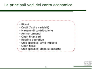 Le principali voci del conto economico




        •   Ricavi
        •   Costi (fissi e variabili)
        •   Margine di contribuzione
        •   Ammortamenti
        •   Oneri finanziari
        •   Reddito operativo
        •   Utile (perdita) ante imposte
        •   Oneri fiscali
        •   Utile (perdita) dopo le imposte




                              4
 