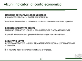 Alcuni indicatori di conto economico


MARGINE OPERATIVO LORDO (EBITDA)
RICAVI COMMERCIALI – COSTI DI ESERCIZIO

Indicatore di redditività. Differenza tra ricavi commerciali e costi operativi.


REDDITO OPERATIVO (EBIT)
MARGINE OPERATIVO LORDO – AMMORTAMENTI E ACCANTONAMENTI

Capacità dell’impresa di generare reddito con la sua attività tipica.


RISULTATO NETTO
REDDITO OPERATIVO – ONERI FINANZIARI/PATRIMONIALI/STRAORDINARI
– IMPOSTE

È il risultato netto derivante dall’attività d’impresa.




                                         5
 