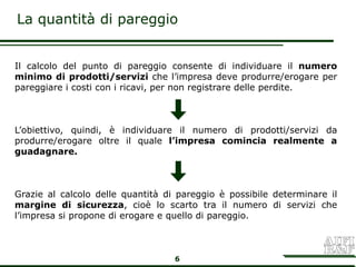 La quantità di pareggio


Il calcolo del punto di pareggio consente di individuare il numero
minimo di prodotti/servizi che l’impresa deve produrre/erogare per
pareggiare i costi con i ricavi, per non registrare delle perdite.



L’obiettivo, quindi, è individuare il numero di prodotti/servizi da
produrre/erogare oltre il quale l’impresa comincia realmente a
guadagnare.



Grazie al calcolo delle quantità di pareggio è possibile determinare il
margine di sicurezza, cioè lo scarto tra il numero di servizi che
l’impresa si propone di erogare e quello di pareggio.



                                   6
 