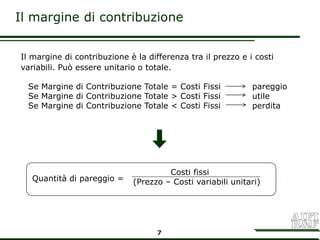 Il margine di contribuzione


Il margine di contribuzione è la differenza tra il prezzo e i costi
variabili. Può essere unitario o totale.

  Se Margine di Contribuzione Totale = Costi Fissi           pareggio
  Se Margine di Contribuzione Totale > Costi Fissi           utile
  Se Margine di Contribuzione Totale < Costi Fissi           perdita




                                      Costi fissi
   Quantità di pareggio =    (Prezzo – Costi variabili unitari)




                                    7
 