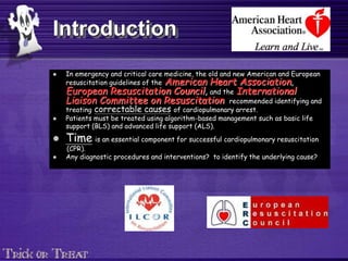 Introduction
 In emergency and critical care medicine, the old and new American and European
resuscitation guidelines of the American Heart Association,
European Resuscitation Council, and the International
Liaison Committee on Resuscitation recommended identifying and
treating correctable causes of cardiopulmonary arrest.
 Patients must be treated using algorithm-based management such as basic life
support (BLS) and advanced life support (ALS).
 Time is an essential component for successful cardiopulmonary resuscitation
(CPR).
 Any diagnostic procedures and interventions? to identify the underlying cause?
 