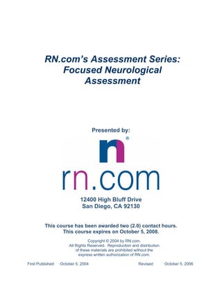RN.com’s Assessment Series:
            Focused Neurological
                Assessment




                                     Presented by:




                             12400 High Bluff Drive
                              San Diego, CA 92130


          This course has been awarded two (2.0) contact hours.
                 This course expires on October 5, 2008.
                                  Copyright © 2004 by RN.com.
                       All Rights Reserved. Reproduction and distribution
                           of these materials are prohibited without the
                             express written authorization of RN.com.

First Published:   October 5, 2004                           Revised:       October 5, 2006
 